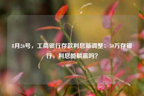 8月26号，工商银行存款利息新调整：50万存银行，利息能躺赢吗？ 利息 大额存单利率 银行 行业新闻 第1张