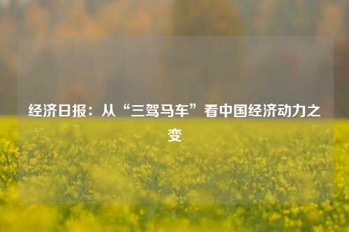 经济日报：从“三驾马车”看中国经济动力之变 国内宏观 经济 三驾马车 行业新闻 第1张