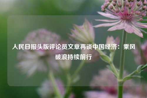 人民日报头版评论员文章再谈中国经济：乘风破浪持续前行 宏观经济 评论员文章 经济 行业新闻 第1张