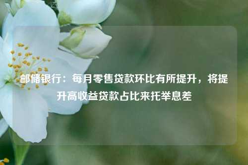 邮储银行：每月零售贷款环比有所提升，将提升高收益贷款占比来托举息差 环比 邮储银行 银行 行业新闻 第1张