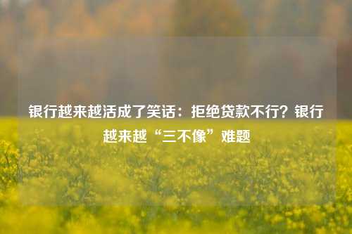 银行越来越活成了笑话：拒绝贷款不行？银行越来越“三不像”难题 企业贷款 银行零售业务 银行 行业新闻 第1张