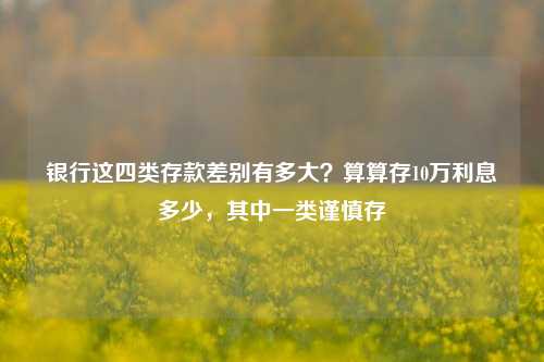 银行这四类存款差别有多大？算算存10万利息多少，其中一类谨慎存 定期存款 利息 银行 行业新闻 第1张